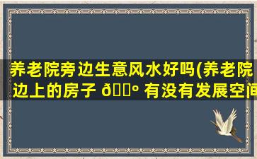 养老院旁边生意风水好吗(养老院边上的房子 🐺 有没有发展空间)